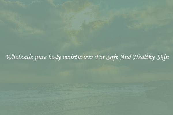 Wholesale pure body moisturizer For Soft And Healthy Skin