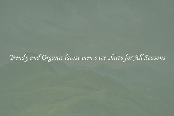 Trendy and Organic latest men s tee shirts for All Seasons