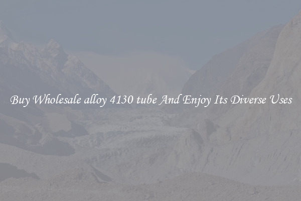 Buy Wholesale alloy 4130 tube And Enjoy Its Diverse Uses